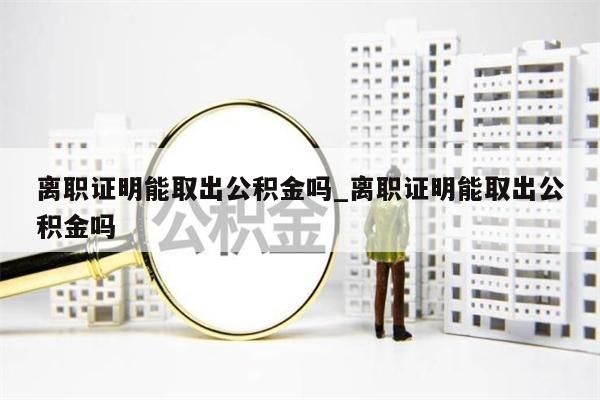 离职证明能取出公积金吗_离职证明能取出公积金吗