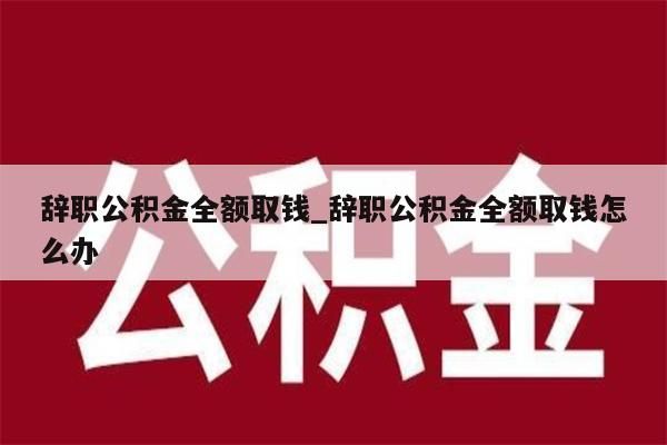 辞职公积金全额取钱_辞职公积金全额取钱怎么办